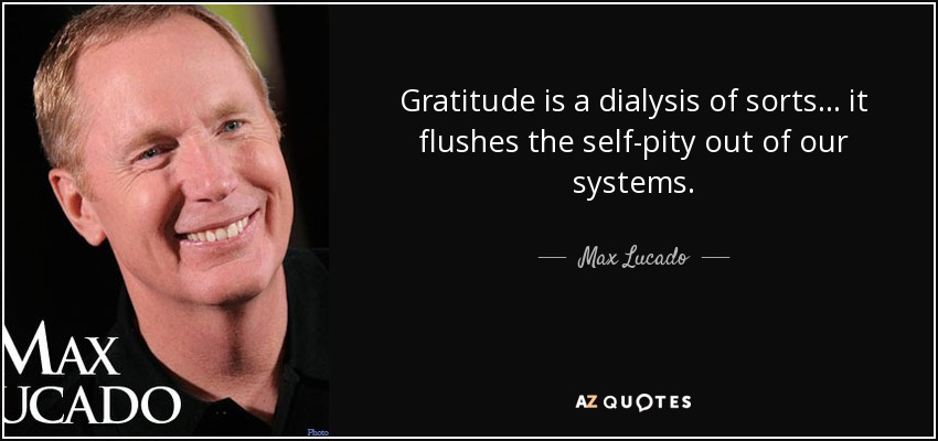 Gratitude is a dialysis of sorts... it flushes the self-pity out of our systems. - Max Lucado