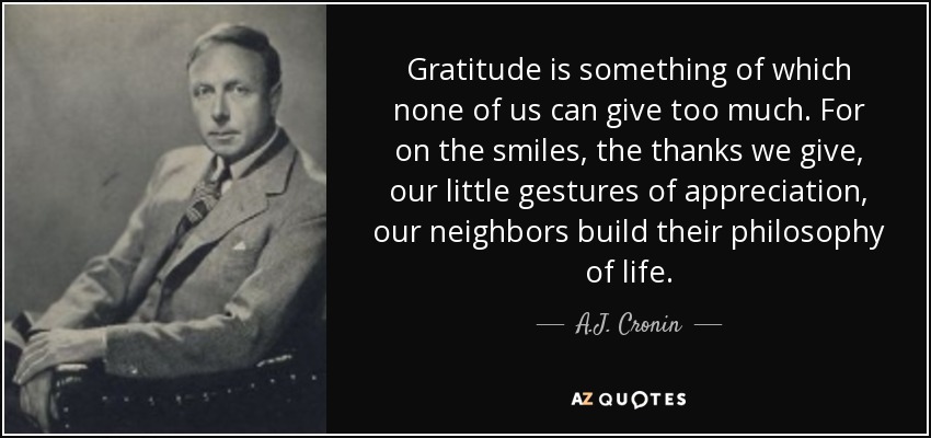 Gratitude is something of which none of us can give too much. For on the smiles, the thanks we give, our little gestures of appreciation, our neighbors build their philosophy of life. - A.J. Cronin