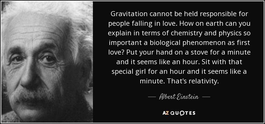 Gravitation cannot be held responsible for people falling in love. How on earth can you explain in terms of chemistry and physics so important a biological phenomenon as first love? Put your hand on a stove for a minute and it seems like an hour. Sit with that special girl for an hour and it seems like a minute. That's relativity. - Albert Einstein