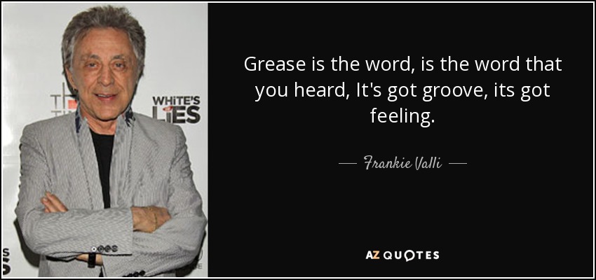 Grease is the word, is the word that you heard, It's got groove, its got feeling. - Frankie Valli