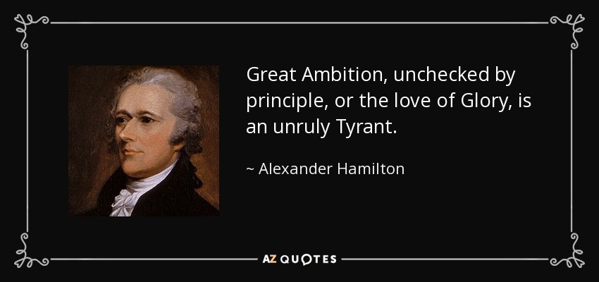Great Ambition, unchecked by principle, or the love of Glory, is an unruly Tyrant. - Alexander Hamilton