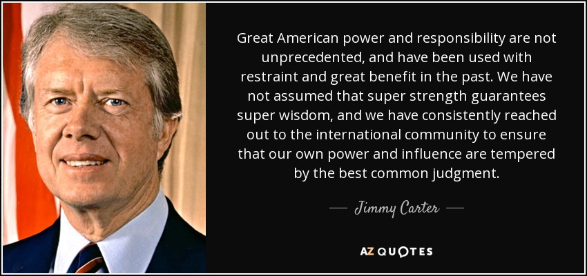 Great American power and responsibility are not unprecedented, and have been used with restraint and great benefit in the past. We have not assumed that super strength guarantees super wisdom, and we have consistently reached out to the international community to ensure that our own power and influence are tempered by the best common judgment. - Jimmy Carter