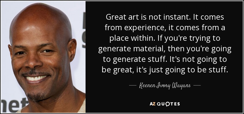 Great art is not instant. It comes from experience, it comes from a place within. If you're trying to generate material, then you're going to generate stuff. It's not going to be great, it's just going to be stuff. - Keenen Ivory Wayans