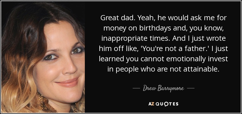 Great dad. Yeah, he would ask me for money on birthdays and, you know, inappropriate times. And I just wrote him off like, 'You're not a father.' I just learned you cannot emotionally invest in people who are not attainable. - Drew Barrymore