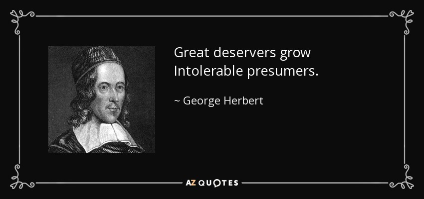 Great deservers grow Intolerable presumers. - George Herbert