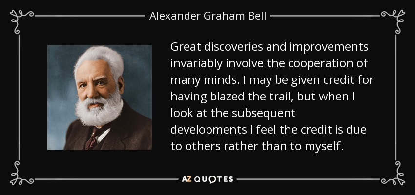 Great discoveries and improvements invariably involve the cooperation of many minds. I may be given credit for having blazed the trail, but when I look at the subsequent developments I feel the credit is due to others rather than to myself. - Alexander Graham Bell