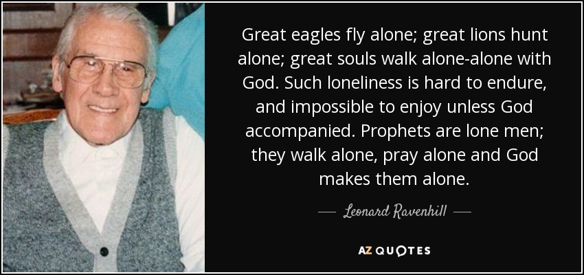 Great eagles fly alone; great lions hunt alone; great souls walk alone-alone with God. Such loneliness is hard to endure, and impossible to enjoy unless God accompanied. Prophets are lone men; they walk alone, pray alone and God makes them alone. - Leonard Ravenhill