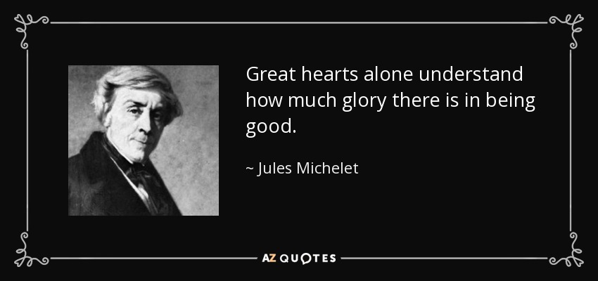 Great hearts alone understand how much glory there is in being good. - Jules Michelet