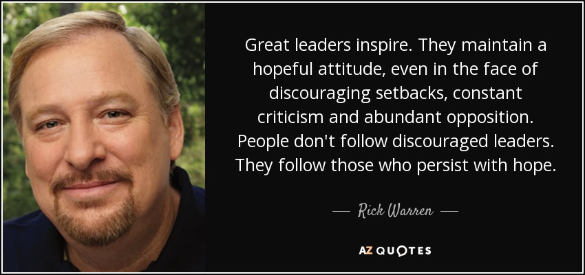 Great leaders inspire. They maintain a hopeful attitude, even in the face of discouraging setbacks, constant criticism and abundant opposition. People don't follow discouraged leaders. They follow those who persist with hope. - Rick Warren