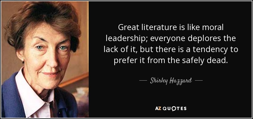 Great literature is like moral leadership; everyone deplores the lack of it, but there is a tendency to prefer it from the safely dead. - Shirley Hazzard