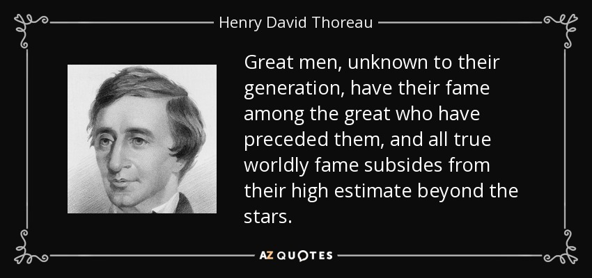 Great men, unknown to their generation, have their fame among the great who have preceded them, and all true worldly fame subsides from their high estimate beyond the stars. - Henry David Thoreau