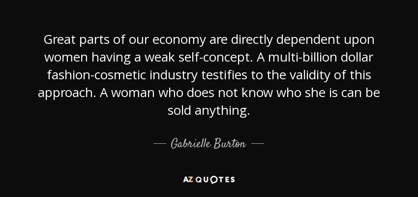 Great parts of our economy are directly dependent upon women having a weak self-concept. A multi-billion dollar fashion-cosmetic industry testifies to the validity of this approach. A woman who does not know who she is can be sold anything. - Gabrielle Burton