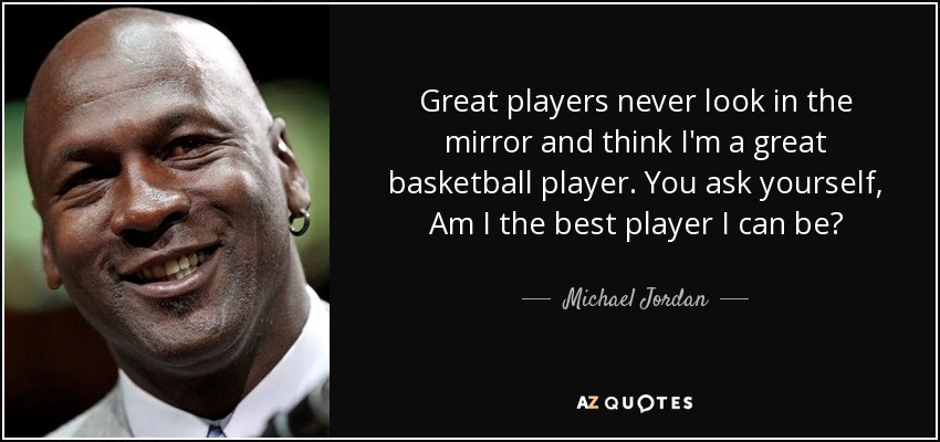 Great players never look in the mirror and think I'm a great basketball player. You ask yourself, Am I the best player I can be? - Michael Jordan