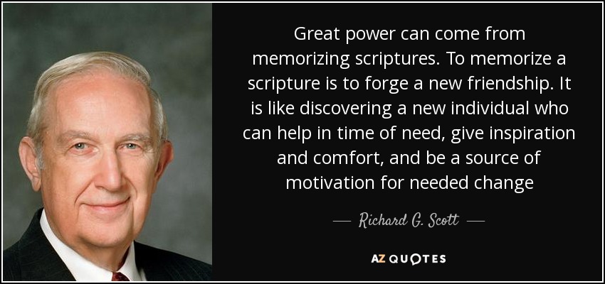 Great power can come from memorizing scriptures. To memorize a scripture is to forge a new friendship. It is like discovering a new individual who can help in time of need, give inspiration and comfort, and be a source of motivation for needed change - Richard G. Scott