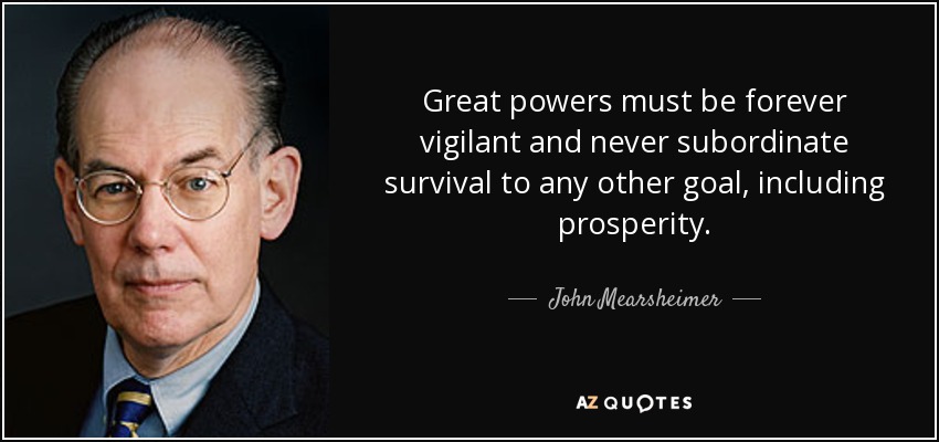 Great powers must be forever vigilant and never subordinate survival to any other goal, including prosperity. - John Mearsheimer