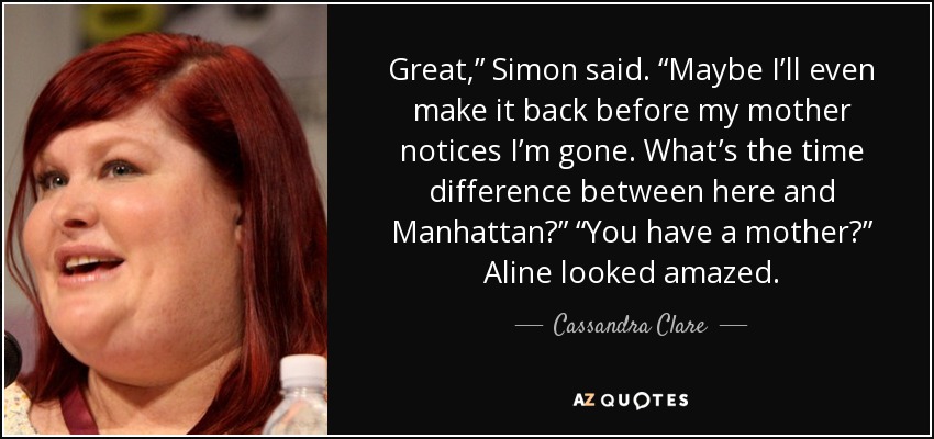 Great,” Simon said. “Maybe I’ll even make it back before my mother notices I’m gone. What’s the time difference between here and Manhattan?” “You have a mother?” Aline looked amazed. - Cassandra Clare