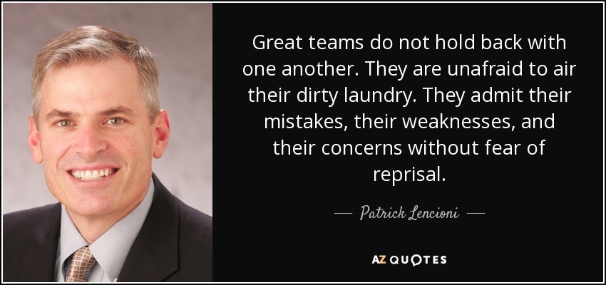 Great teams do not hold back with one another. They are unafraid to air their dirty laundry. They admit their mistakes, their weaknesses, and their concerns without fear of reprisal. - Patrick Lencioni