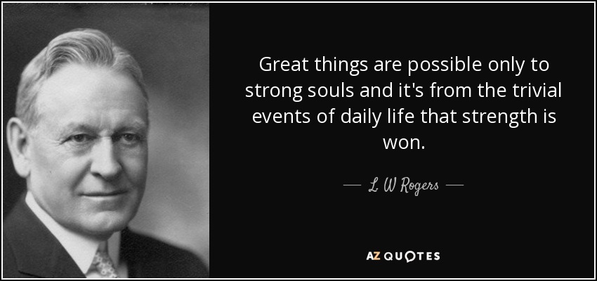 Great things are possible only to strong souls and it's from the trivial events of daily life that strength is won. - L. W Rogers