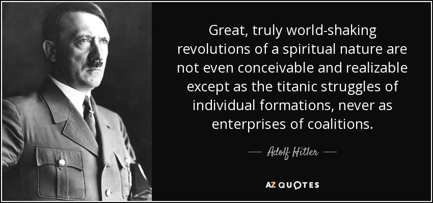 Great, truly world-shaking revolutions of a spiritual nature are not even conceivable and realizable except as the titanic struggles of individual formations, never as enterprises of coalitions. - Adolf Hitler