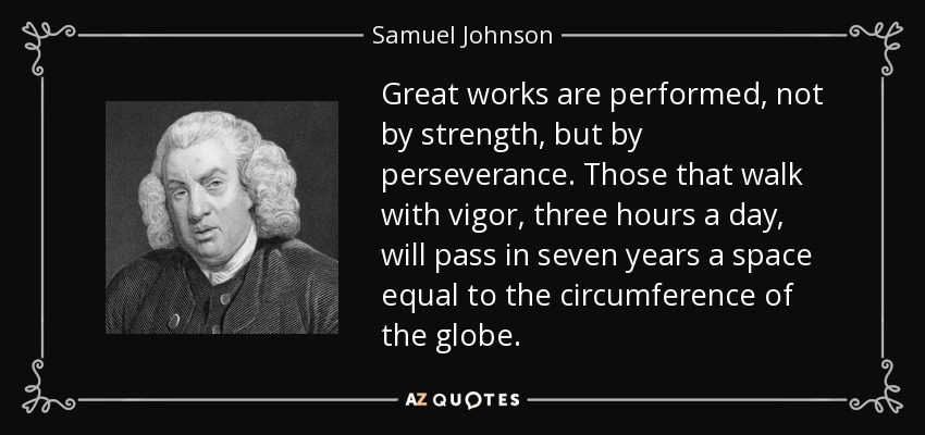 Great works are performed, not by strength, but by perseverance. Those that walk with vigor, three hours a day, will pass in seven years a space equal to the circumference of the globe. - Samuel Johnson