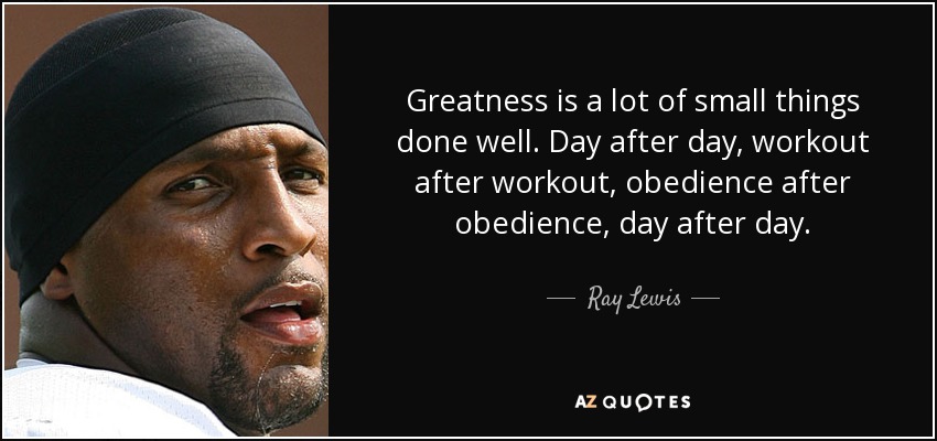 Greatness is a lot of small things done well. Day after day, workout after workout, obedience after obedience, day after day. - Ray Lewis