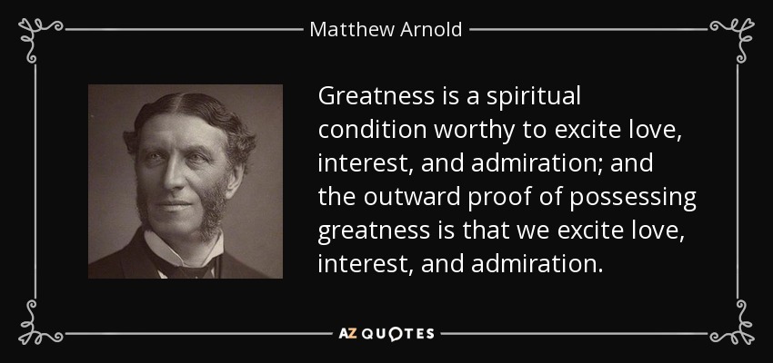 Greatness is a spiritual condition worthy to excite love, interest, and admiration; and the outward proof of possessing greatness is that we excite love, interest, and admiration. - Matthew Arnold