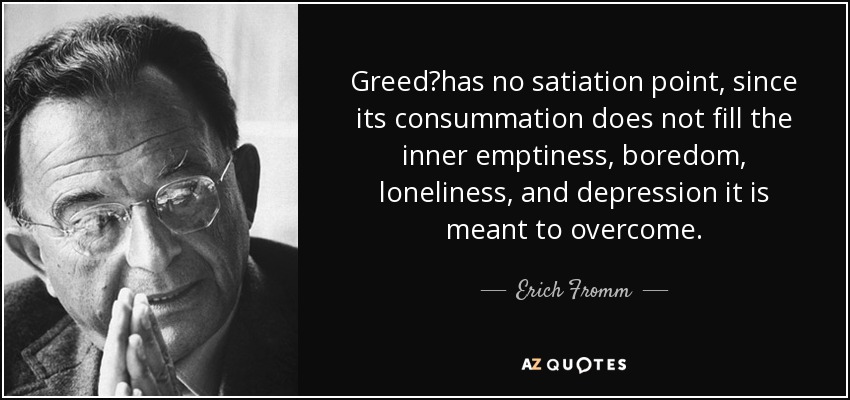 Greedhas no satiation point, since its consummation does not fill the inner emptiness, boredom, loneliness, and depression it is meant to overcome. - Erich Fromm