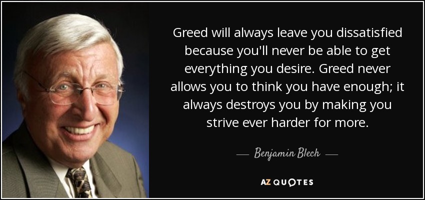 Greed will always leave you dissatisfied because you'll never be able to get everything you desire. Greed never allows you to think you have enough; it always destroys you by making you strive ever harder for more. - Benjamin Blech