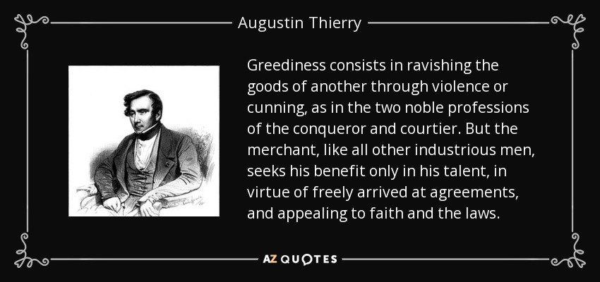 Greediness consists in ravishing the goods of another through violence or cunning, as in the two noble professions of the conqueror and courtier. But the merchant, like all other industrious men, seeks his benefit only in his talent, in virtue of freely arrived at agreements, and appealing to faith and the laws. - Augustin Thierry