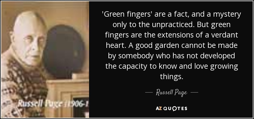'Green fingers' are a fact, and a mystery only to the unpracticed. But green fingers are the extensions of a verdant heart. A good garden cannot be made by somebody who has not developed the capacity to know and love growing things. - Russell Page