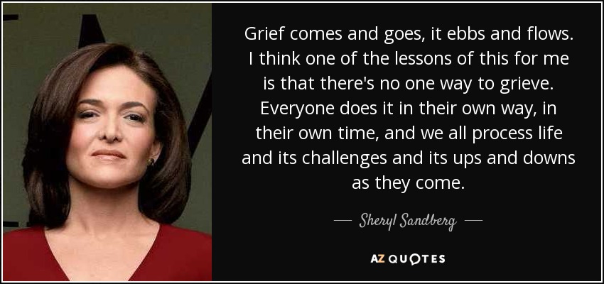 Grief comes and goes, it ebbs and flows. I think one of the lessons of this for me is that there's no one way to grieve. Everyone does it in their own way, in their own time, and we all process life and its challenges and its ups and downs as they come. - Sheryl Sandberg