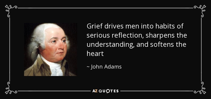 Grief drives men into habits of serious reflection, sharpens the understanding, and softens the heart - John Adams