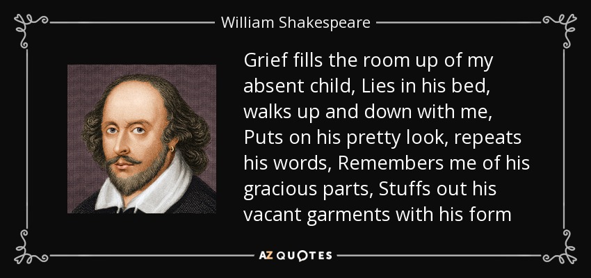 Grief fills the room up of my absent child, Lies in his bed, walks up and down with me, Puts on his pretty look, repeats his words, Remembers me of his gracious parts, Stuffs out his vacant garments with his form - William Shakespeare