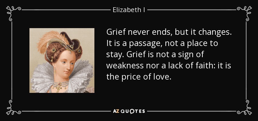 Grief never ends, but it changes. It is a passage, not a place to stay. Grief is not a sign of weakness nor a lack of faith: it is the price of love. - Elizabeth I
