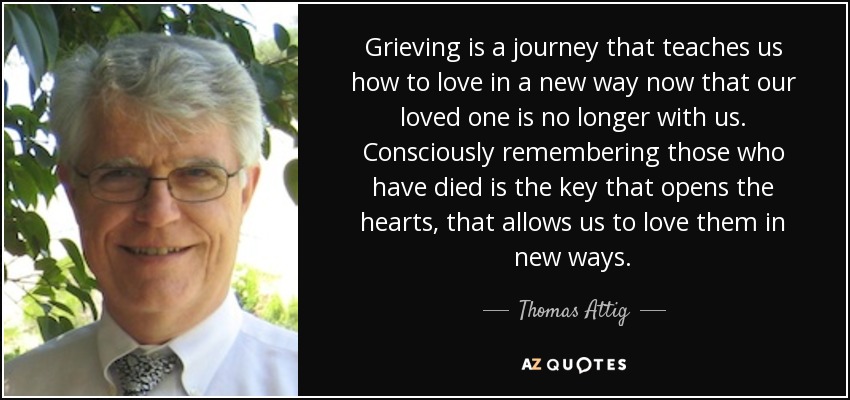 Grieving is a journey that teaches us how to love in a new way now that our loved one is no longer with us. Consciously remembering those who have died is the key that opens the hearts, that allows us to love them in new ways. - Thomas Attig