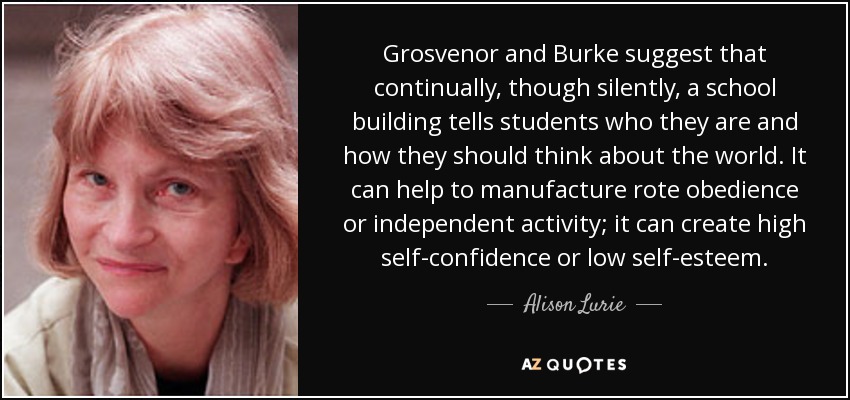 Grosvenor and Burke suggest that continually, though silently, a school building tells students who they are and how they should think about the world. It can help to manufacture rote obedience or independent activity; it can create high self-confidence or low self-esteem. - Alison Lurie