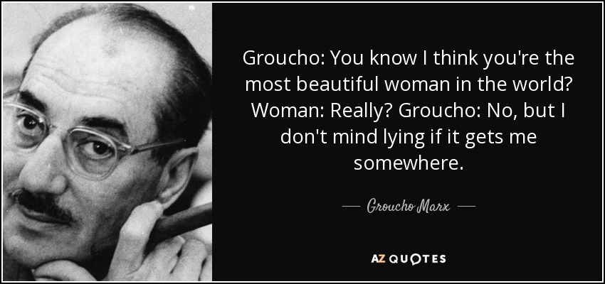 Groucho: You know I think you're the most beautiful woman in the world? Woman: Really? Groucho: No, but I don't mind lying if it gets me somewhere. - Groucho Marx