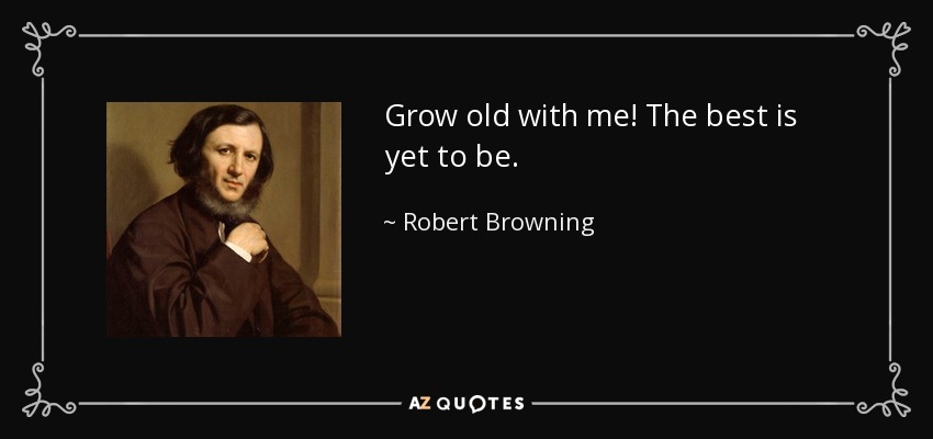 Grow old with me! The best is yet to be. - Robert Browning