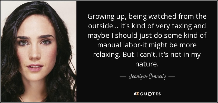 Growing up, being watched from the outside... it's kind of very taxing and maybe I should just do some kind of manual labor-it might be more relaxing. But I can't, it's not in my nature. - Jennifer Connelly