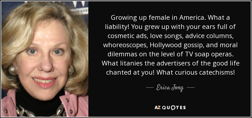 Growing up female in America. What a liability! You grew up with your ears full of cosmetic ads, love songs, advice columns, whoreoscopes, Hollywood gossip, and moral dilemmas on the level of TV soap operas. What litanies the advertisers of the good life chanted at you! What curious catechisms! - Erica Jong