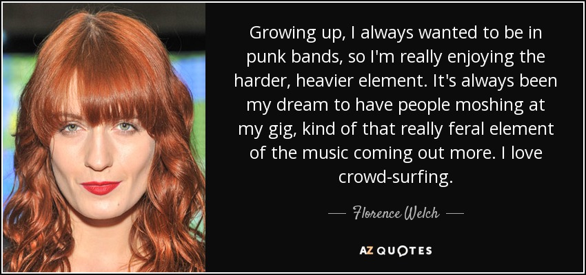 Growing up, I always wanted to be in punk bands, so I'm really enjoying the harder, heavier element. It's always been my dream to have people moshing at my gig, kind of that really feral element of the music coming out more. I love crowd-surfing. - Florence Welch