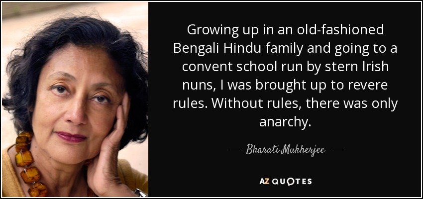 Growing up in an old-fashioned Bengali Hindu family and going to a convent school run by stern Irish nuns, I was brought up to revere rules. Without rules, there was only anarchy. - Bharati Mukherjee