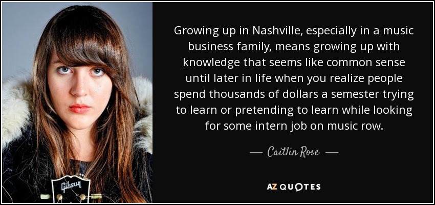 Growing up in Nashville, especially in a music business family, means growing up with knowledge that seems like common sense until later in life when you realize people spend thousands of dollars a semester trying to learn or pretending to learn while looking for some intern job on music row. - Caitlin Rose