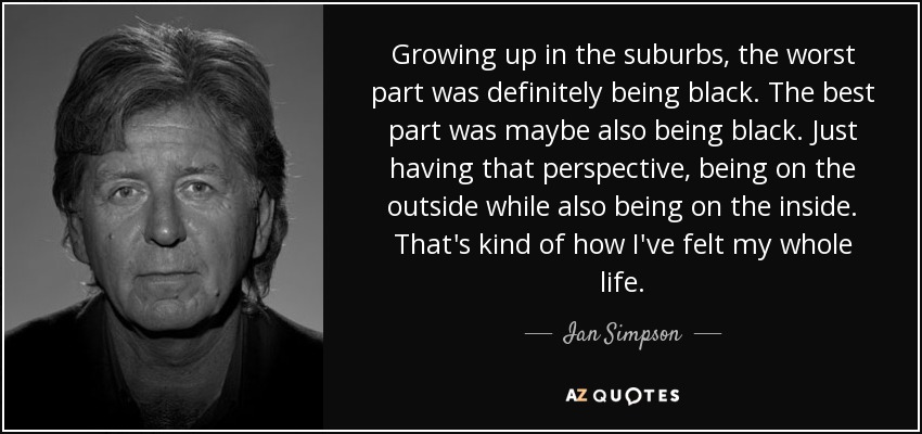 Growing up in the suburbs, the worst part was definitely being black. The best part was maybe also being black. Just having that perspective, being on the outside while also being on the inside. That's kind of how I've felt my whole life. - Ian Simpson