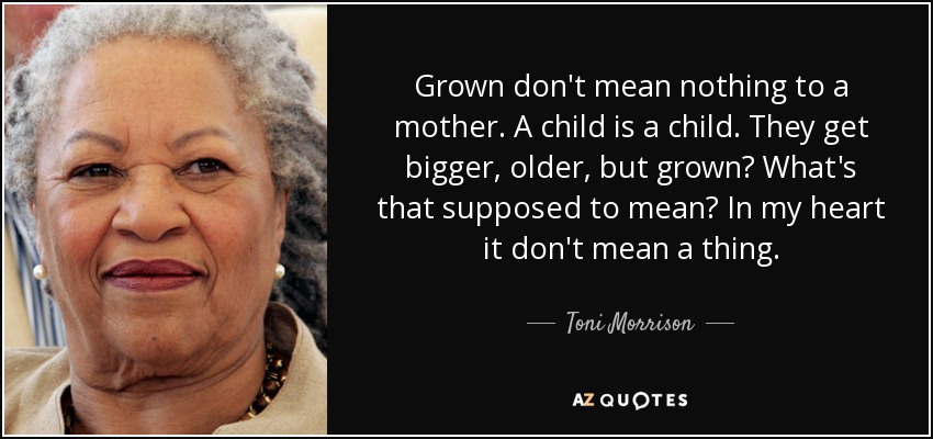 Grown don't mean nothing to a mother. A child is a child. They get bigger, older, but grown? What's that supposed to mean? In my heart it don't mean a thing. - Toni Morrison