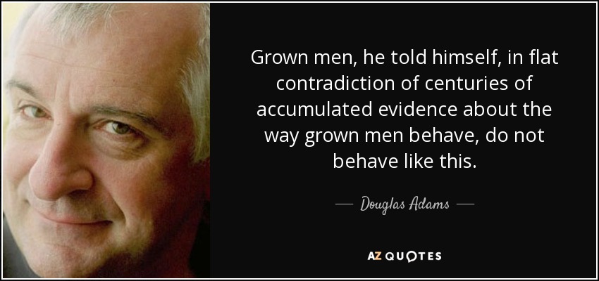 Grown men, he told himself, in flat contradiction of centuries of accumulated evidence about the way grown men behave, do not behave like this. - Douglas Adams
