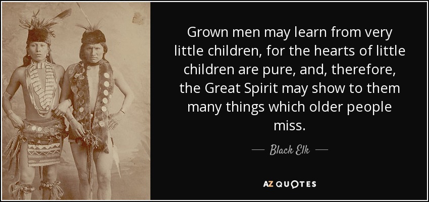 Grown men may learn from very little children, for the hearts of little children are pure, and, therefore, the Great Spirit may show to them many things which older people miss. - Black Elk