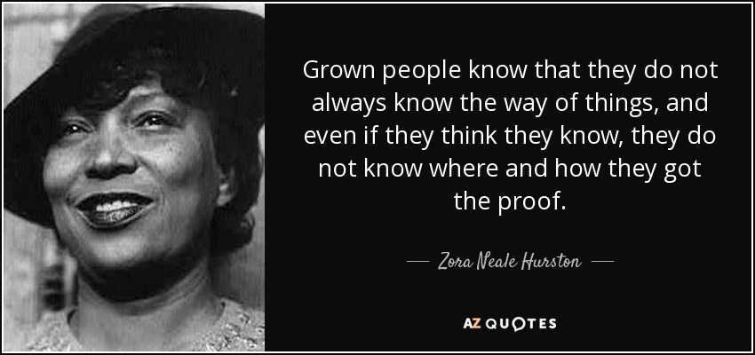 Grown people know that they do not always know the way of things, and even if they think they know, they do not know where and how they got the proof. - Zora Neale Hurston
