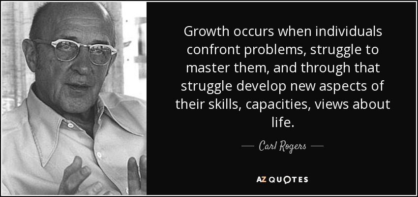 Growth occurs when individuals confront problems, struggle to master them, and through that struggle develop new aspects of their skills, capacities, views about life. - Carl Rogers