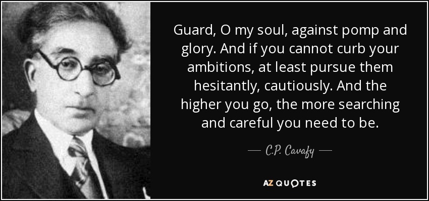 Guard, O my soul, against pomp and glory. And if you cannot curb your ambitions, at least pursue them hesitantly, cautiously. And the higher you go, the more searching and careful you need to be. - C.P. Cavafy